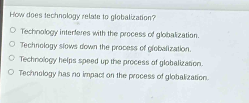 how does technology relate to globalization?\no technology interferes with the process of globalization.\no technology slows down the process of globalization.\no technology helps speed up the process of globalization.\no technology has no impact on the process of globalization.
