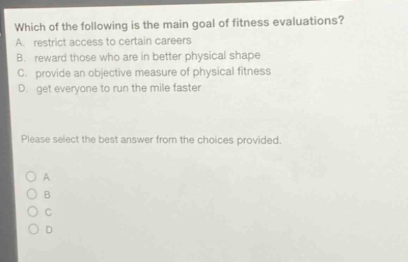 which of the following is the main goal of fitness evaluations? a. restrict access to certain careers b. reward those who are in better physical shape c. provide an objective measure of physical fitness d. get everyone to run the mile faster please select the best answer from the choices provided. o a o b o c o d