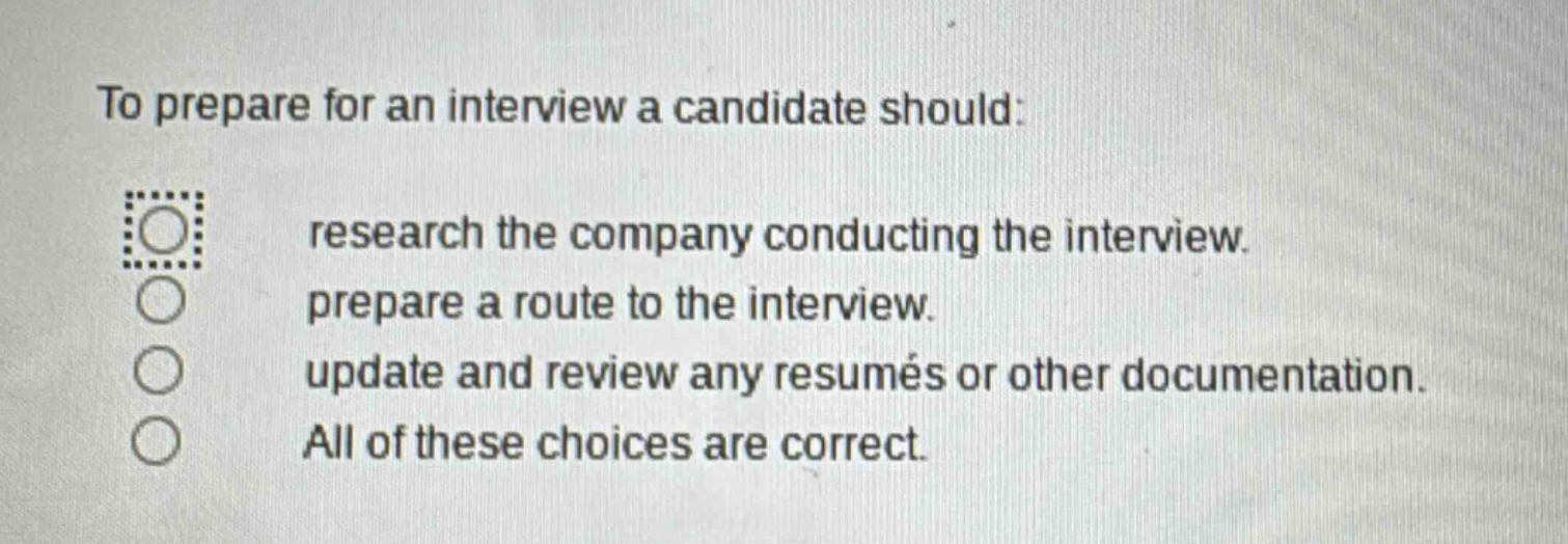 to prepare for an interview a candidate should: research the company conducting the interview. prepare a route to the interview. update and review any resumés or other documentation. all of these choices are correct.