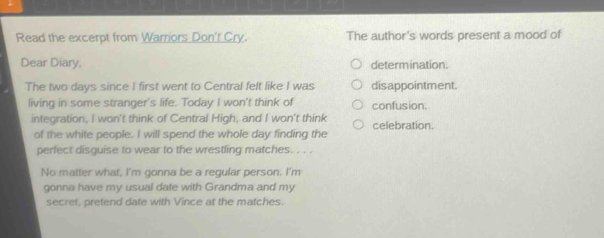 read the excerpt from warriors dont cry. dear diary, the two days since i first went to central felt like i was living in some strangers life. today i wont think of integration, i wont think of central high, and i wont think of the white people. i will spend the whole day finding the perfect disguise to wear to the wrestling matches.... no matter what, im gonna be a regular person. im gonna have my usual date with grandma and my secret, pretend date with vince at the matches. the authors words present a mood of determination. disappointment. confusion. celebration.