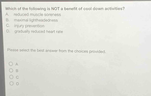 which of the following is not a benefit of cool down activities? a. reduced muscle soreness b. maximal lightheadedness c. injury prevention d. gradually reduced heart rate please select the best answer from the choices provided.