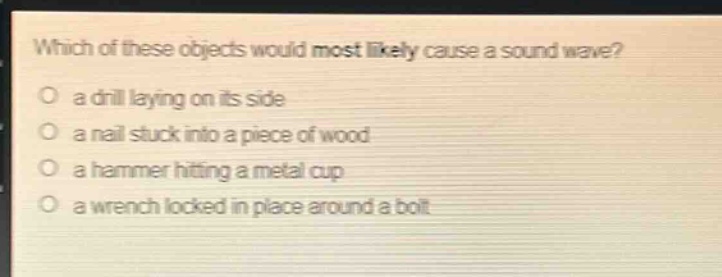 which of these objects would most likely cause a sound wave?\no a drill laying on its side\no a nail stuck into a piece of wood\no a hammer hitting a metal cup\no a wrench locked in place around a bolt