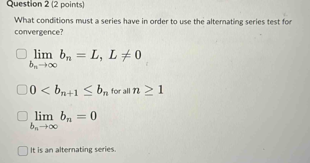 question 2 (2 points)\nwhat conditions must a series have in order to use the alternating series test for convergence?\nlim bn = l, l ≠ 0\nbn→∞\n0 < bn+1 ≤ bn for all n ≥ 1\nlim bn = 0\nbn→∞\nit is an alternating series.