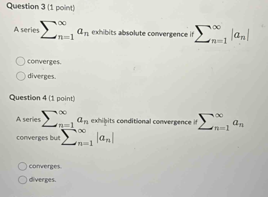 question 3 (1 point) a series ∑n=1∞an exhibits absolute convergence if ∑n=1∞|an| converges. diverges. question 4 (1 point) a series ∑n=1∞an exhibits conditional convergence if ∑n=1∞an converges but ∑n=1∞|an| converges. diverges.