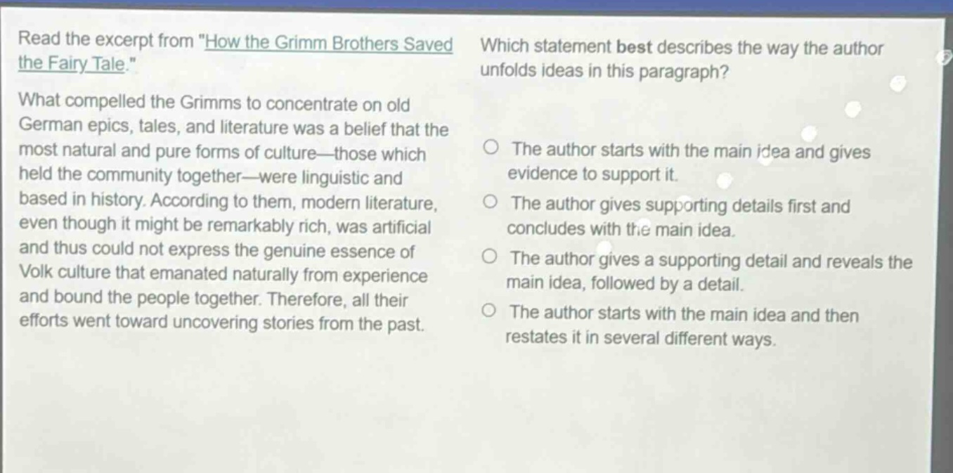 read the excerpt from \how the grimm brothers saved the fairy tale.\ what compelled the grimms to concentrate on old german epics, tales, and literature was a belief that the most natural and pure forms of culture—those which held the community together—were linguistic and based in history. according to them, modern literature, even though it might be remarkably rich, was artificial and thus could not express the genuine essence of volk culture that emanated naturally from experience and bound the people together. therefore, all their efforts went toward uncovering stories from the past. which statement best describes the way the author unfolds ideas in this paragraph? the author starts with the main idea and gives evidence to support it. the author gives supporting details first and concludes with the main idea. the author gives a supporting detail and reveals the main idea, followed by a detail. the author starts with the main idea and then restates it in several different ways.