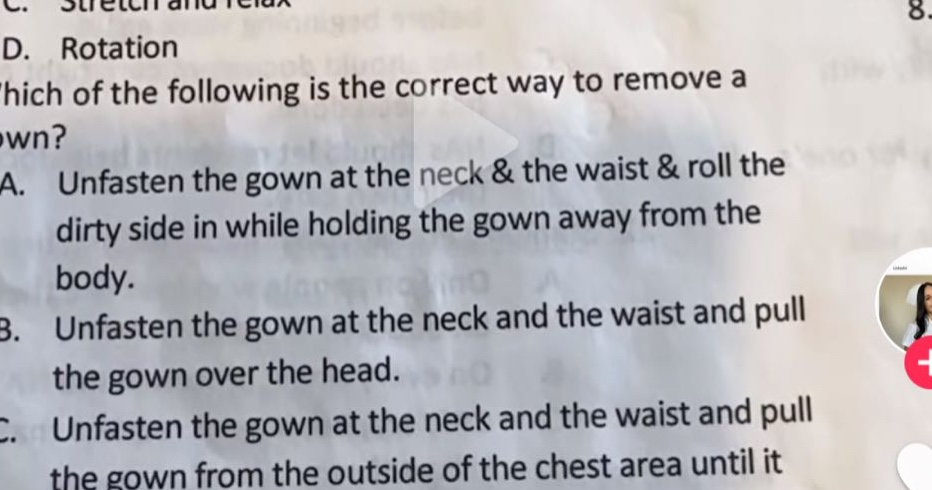 c. stretch and relax\nd. rotation\nwhich of the following is the correct way to remove a gown?\na. unfasten the gown at the neck & the waist & roll the dirty side in while holding the gown away from the body.\nb. unfasten the gown at the neck and the waist and pull the gown over the head.\nc. unfasten the gown at the neck and the waist and pull the gown from the outside of the chest area until it