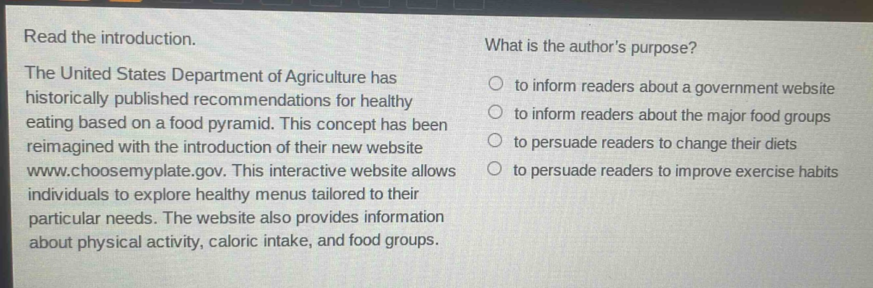 read the introduction. the united states department of agriculture has historically published recommendations for healthy eating based on a food pyramid. this concept has been reimagined with the introduction of their new website www.choosemyplate.gov. this interactive website allows individuals to explore healthy menus tailored to their particular needs. the website also provides information about physical activity, caloric intake, and food groups. what is the authors purpose? to inform readers about a government website to inform readers about the major food groups to persuade readers to change their diets to persuade readers to improve exercise habits