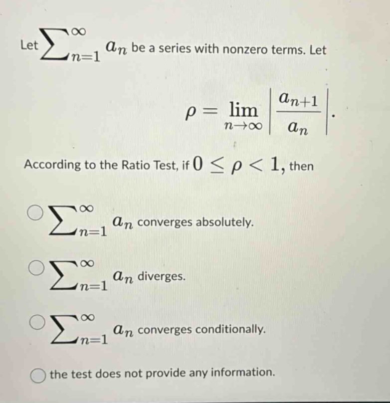 let ∑n = 1∞an be a series with nonzero terms. let ρ=limn→∞|an + 1an|. according to the ratio test, if 0≤ρ<1, then ∑n = 1∞an converges absolutely. ∑n = 1∞an diverges. ∑n = 1∞an converges conditionally. the test does not provide any information.