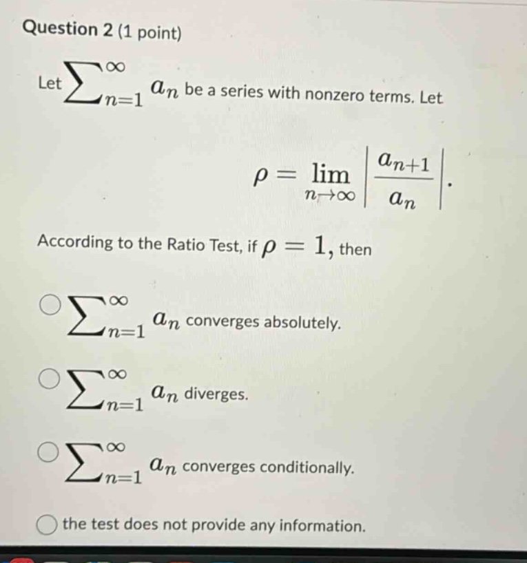 question 2 (1 point) let ∑n = 1∞an be a series with nonzero terms. let ρ=limn→∞|an + 1an|. according to the ratio test, if ρ = 1, then ∑n = 1∞an converges absolutely. ∑n = 1∞an diverges. ∑n = 1∞an converges conditionally. the test does not provide any information.