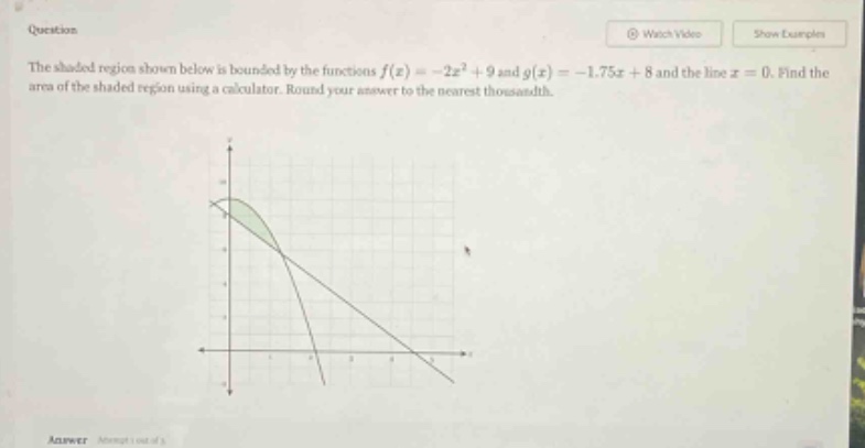 question the shaded region shown below is bounded by the functions f(x)= -2x² + 9 and g(x)= -1.75x + 8 and the line x = 0. find the area of the shaded region using a calculator. round your answer to the nearest thousandth. answer