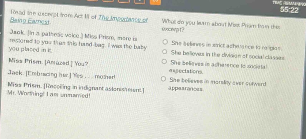 read the excerpt from act iii of the importance of being earnest. jack. in a pathetic voice. miss prism, more is restored to you than this hand - bag. i was the baby you placed in it. miss prism. amazed. you? jack. embracing her. yes... mother! miss prism. recoiling in indignant astonishment. mr. worthing! i am unmarried! what do you learn about miss prism from this excerpt? she believes in strict adherence to religion. she believes in the division of social classes. she believes in adherence to societal expectations. she believes in morality over outward appearances.