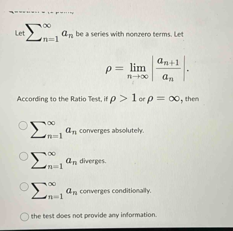 let ∑n = 1∞an be a series with nonzero terms. let ρ=limn→∞|an + 1an|. according to the ratio test, if ρ>1 or ρ=∞, then ∑n = 1∞an converges absolutely. ∑n = 1∞an diverges. ∑n = 1∞an converges conditionally. the test does not provide any information.