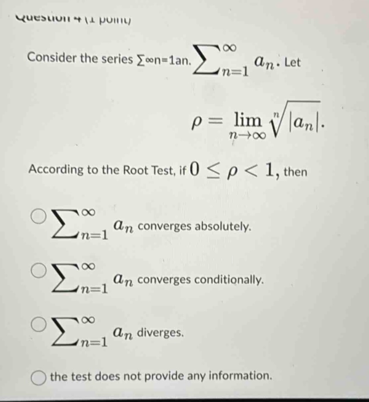 question 4 (1 point) consider the series σ∞n=1an. ∑n=1∞an. let ρ = limn→∞n|an|. according to the root test, if 0 ≤ ρ < 1, then ∑n=1∞an converges absolutely. ∑n=1∞an converges conditionally. ∑n=1∞an diverges. the test does not provide any information.