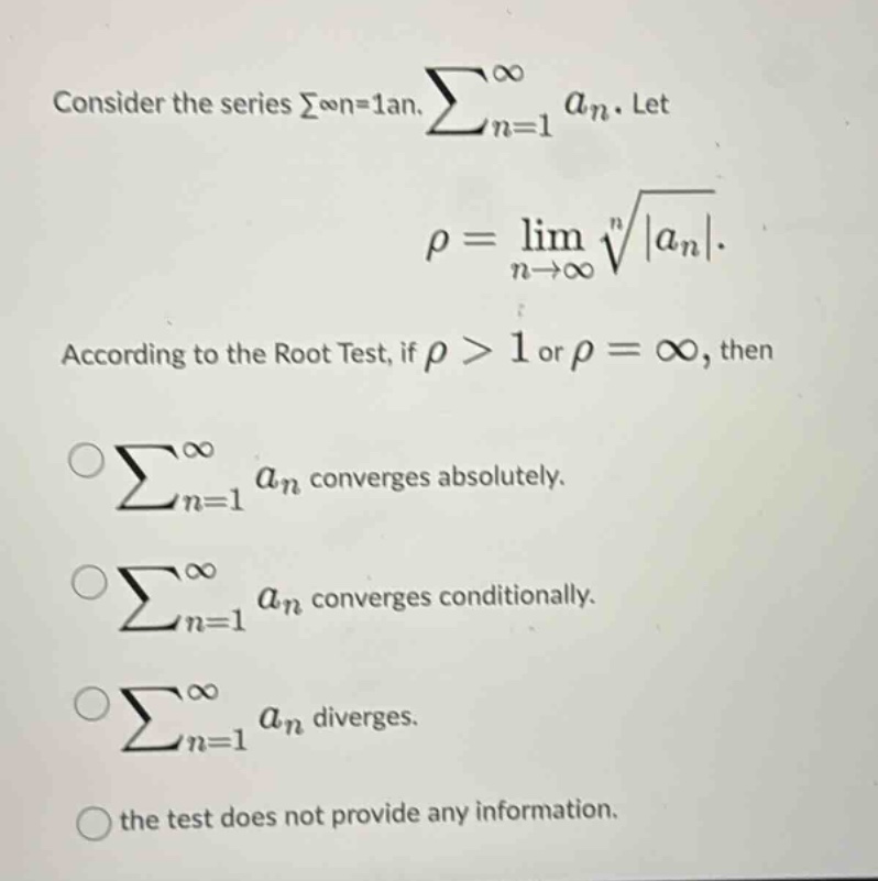 consider the series ∑∞n = 1an. ∑n = 1∞an. let ρ = limn→∞n|an|. according to the root test, if ρ > 1 or ρ = ∞, then ∑n = 1∞an converges absolutely. ∑n = 1∞an converges conditionally. ∑n = 1∞an diverges. the test does not provide any information.