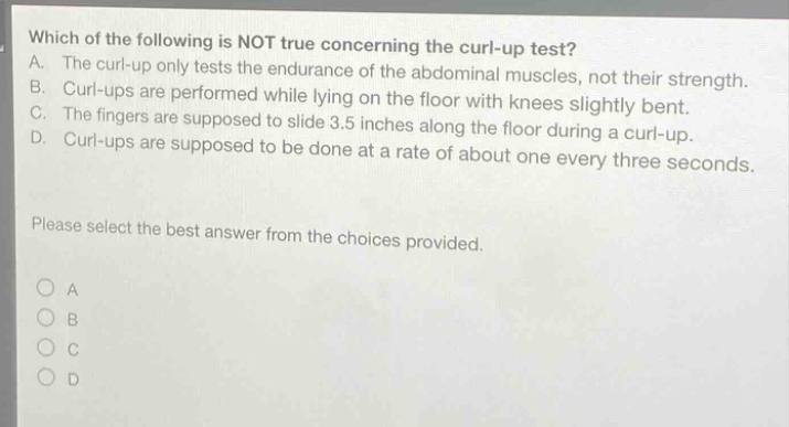 which of the following is not true concerning the curl - up test? a. the curl - up only tests the endurance of the abdominal muscles, not their strength. b. curl - ups are performed while lying on the floor with knees slightly bent. c. the fingers are supposed to slide 3.5 inches along the floor during a curl - up. d. curl - ups are supposed to be done at a rate of about one every three seconds. please select the best answer from the choices provided.