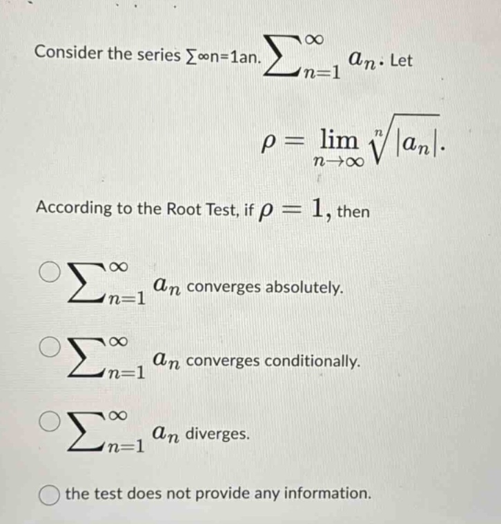 consider the series ∑∞n = 1an. ∑n = 1∞an. let ρ = limn→∞n|an|. according to the root test, if ρ = 1, then ∑n = 1∞an converges absolutely. ∑n = 1∞an converges conditionally. ∑n = 1∞an diverges. the test does not provide any information.