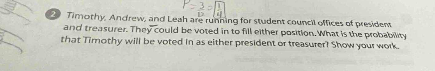 timothy, andrew, and leah are running for student council offices of president and treasurer. they could be voted in to fill either position. what is the probability that timothy will be voted in as either president or treasurer? show your work.