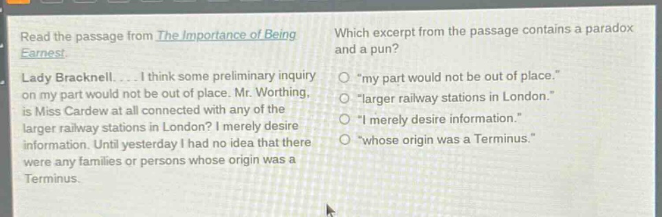 read the passage from the importance of being earnest. lady bracknell.... i think some preliminary inquiry on my part would not be out of place. mr. worthing, is miss cardew at all connected with any of the larger railway stations in london? i merely desire information. until yesterday i had no idea that there were any families or persons whose origin was a terminus. which excerpt from the passage contains a paradox and a pun? \my part would not be out of place.\ \larger railway stations in london.\ \i merely desire information.\ \whose origin was a terminus.\