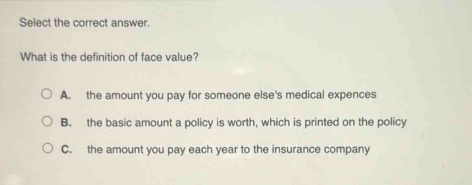 select the correct answer. what is the definition of face value? a. the amount you pay for someone elses medical expences b. the basic amount a policy is worth, which is printed on the policy c. the amount you pay each year to the insurance company