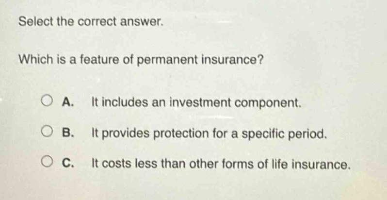 select the correct answer. which is a feature of permanent insurance? a. it includes an investment component. b. it provides protection for a specific period. c. it costs less than other forms of life insurance.