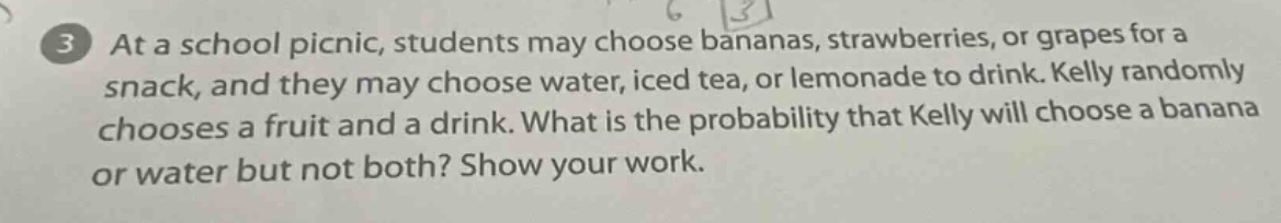 at a school picnic, students may choose bananas, strawberries, or grapes for a snack, and they may choose water, iced tea, or lemonade to drink. kelly randomly chooses a fruit and a drink. what is the probability that kelly will choose a banana or water but not both? show your work.