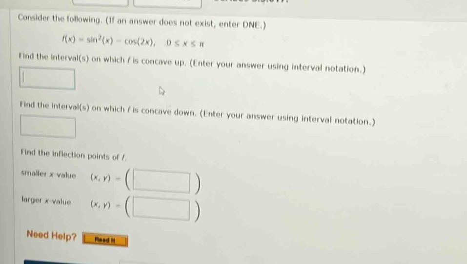 consider the following. (if an answer does not exist, enter dne.) f(x) = sin²(x) - cos(2x), 0 ≤ x ≤ π find the interval(s) on which f is concave up. (enter your answer using interval notation.) find the interval(s) on which f is concave down. (enter your answer using interval notation.) find the inflection points of f. smaller x - value (x,y) = ( ) larger x - value (x,y) = ( ) need help? read it