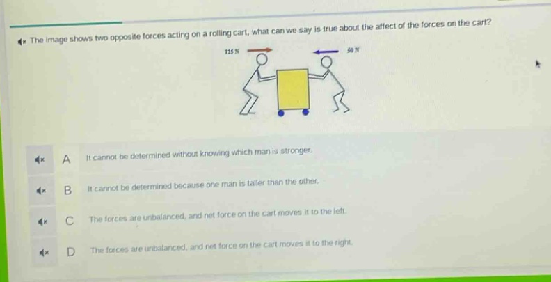 the image shows two opposite forces acting on a rolling cart, what can we say is true about the affect of the forces on the cart? a it cannot be determined without knowing which man is stronger. b it cannot be determined because one man is taller than the other. c the forces are unbalanced, and net force on the cart moves it to the left. d the forces are unbalanced, and net force on the cart moves it to the right.