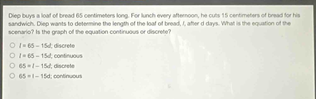 diep buys a loaf of bread 65 centimeters long. for lunch every afternoon, he cuts 15 centimeters of bread for his sandwich. diep wants to determine the length of the loaf of bread, l, after d days. what is the equation of the scenario? is the graph of the equation continuous or discrete?\no l = 65 - 15d; discrete\no l = 65 - 15d; continuous\no 65 = l - 15d; discrete\no 65 = l - 15d; continuous