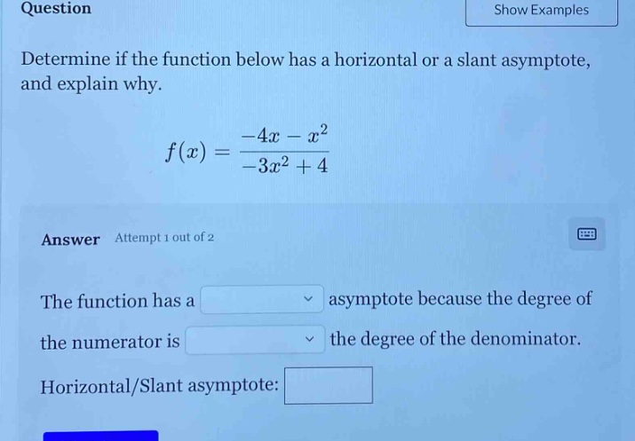 question\ndetermine if the function below has a horizontal or a slant asymptote, and explain why.\n f(x)=\frac{-4x - x^{2}}{-3x^{2}+4} \nanswer attempt 1 out of 2\nthe function has a asymptote because the degree of the numerator is the degree of the denominator.\nhorizontal/slant asymptote: