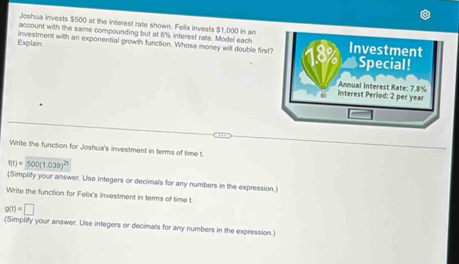 joshua invests $500 at the interest rate shown. felix invests $1,000 in an account with the same compounding but at 6% interest rate. model each investment with an exponential growth function. whose money will double first? explain. write the function for joshuas investment in terms of time t. f(t)=500(1.039)^2t (simplify your answer. use integers or decimals for any numbers in the expression.) write the function for felixs investment in terms of time t. g(t)= (simplify your answer. use integers or decimals for any numbers in the expression.)