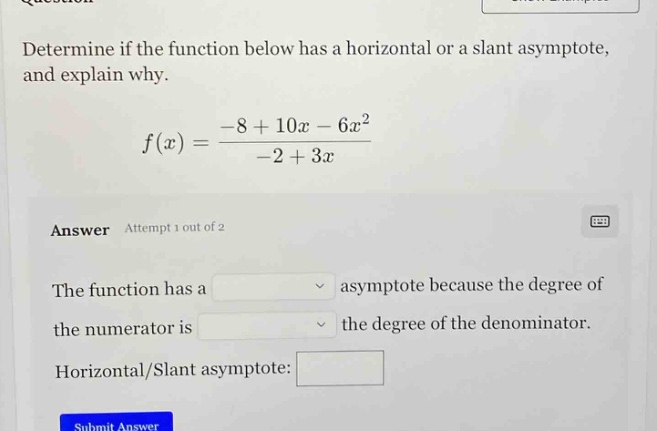 determine if the function below has a horizontal or a slant asymptote, and explain why. f(x)=(-8 + 10x - 6x^2)/(-2 + 3x) answer attempt 1 out of 2 the function has a asymptote because the degree of the numerator is the degree of the denominator. horizontal/slant asymptote:
