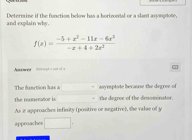 question determine if the function below has a horizontal or a slant asymptote, and explain why. f(x)=(-5 + x^2 - 11x - 6x^3)/(-x + 4 + 2x^2) answer attempt 1 out of 2 the function has a asymptote because the degree of the numerator is the degree of the denominator. as x approaches infinity (positive or negative), the value of y approaches.