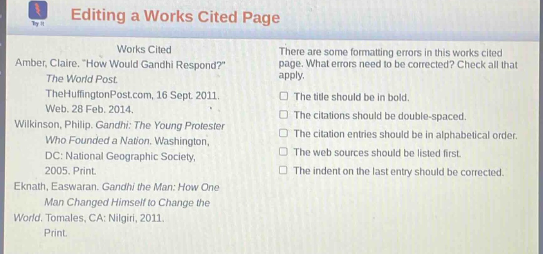 editing a works cited page\nworks cited\namber, claire. \how would gandhi respond?\\nthe world post.\nthehuffingtonpost.com, 16 sept. 2011.\nweb. 28 feb. 2014.\nwilkinson, philip. gandhi: the young protester\nwho founded a nation. washington,\ndc: national geographic society,\n2005. print.\neknath, easwaran. gandhi the man: how one\nman changed himself to change the\nworld. tomales, ca: nilgiri, 2011.\nprint.\nthere are some formatting errors in this works cited\npage. what errors need to be corrected? check all that\napply.\nthe title should be in bold.\nthe citations should be double - spaced.\nthe citation entries should be in alphabetical order.\nthe web sources should be listed first.\nthe indent on the last entry should be corrected.