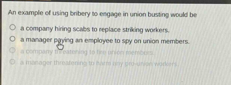 an example of using bribery to engage in union busting would be\na company hiring scabs to replace striking workers.\na manager paying an employee to spy on union members.\na company threatening to fire union members.\na manager threatening to harm any pro - union workers.