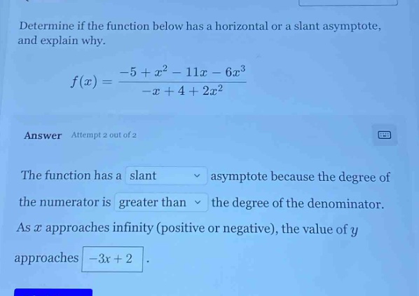 determine if the function below has a horizontal or a slant asymptote, and explain why. f(x)=(-5 + x^2 - 11x - 6x^3)/(-x + 4 + 2x^2) answer attempt 2 out of 2 the function has a slant asymptote because the degree of the numerator is greater than the degree of the denominator. as x approaches infinity (positive or negative), the value of y approaches -3x + 2.