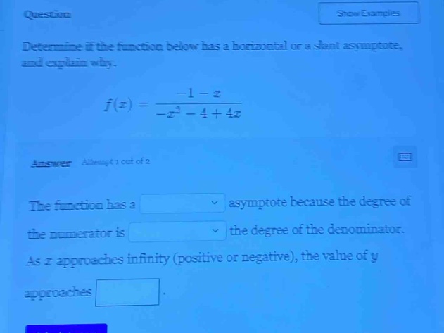 question determine if the function below has a horizontal or a slant asymptote, and explain why. f(x)=(-1 - x)/(-x^2 - 4 + 4x) answer attempt 1 out of 2 the function has a asymptote because the degree of the numerator is the degree of the denominator. as x approaches infinity (positive or negative), the value of y approaches