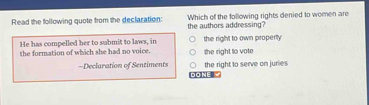 read the following quote from the declaration: he has compelled her to submit to laws, in the formation of which she had no voice. -declaration of sentiments which of the following rights denied to women are the authors addressing? the right to own property the right to vote the right to serve on juries done