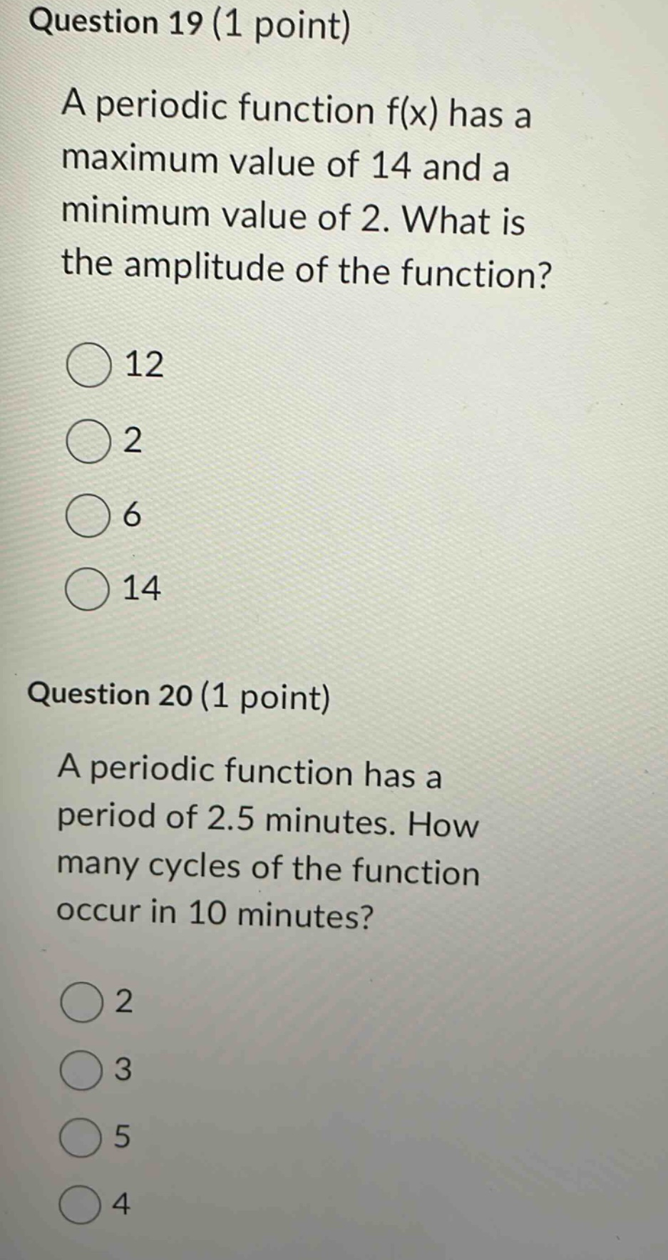 question 19 (1 point) a periodic function f(x) has a maximum value of 14 and a minimum value of 2. what is the amplitude of the function? 12 2 6 14 question 20 (1 point) a periodic function has a period of 2.5 minutes. how many cycles of the function occur in 10 minutes? 2 3 5 4