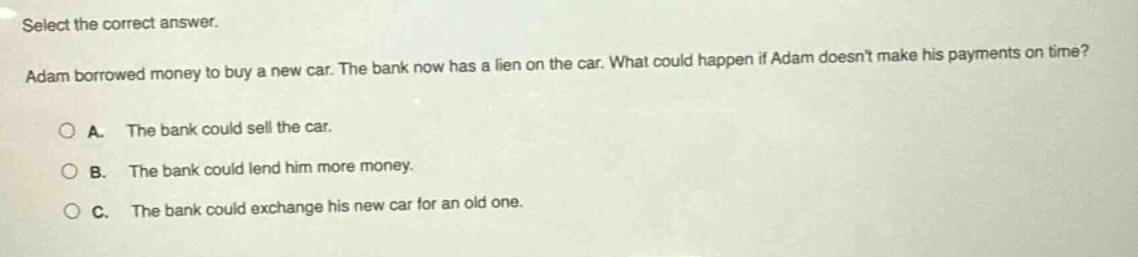 select the correct answer. adam borrowed money to buy a new car. the bank now has a lien on the car. what could happen if adam doesnt make his payments on time? a. the bank could sell the car. b. the bank could lend him more money. c. the bank could exchange his new car for an old one.