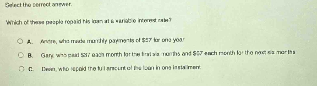 select the correct answer. which of these people repaid his loan at a variable interest rate? a. andre, who made monthly payments of $57 for one year b. gary, who paid $37 each month for the first six months and $67 each month for the next six months c. dean, who repaid the full amount of the loan in one installment