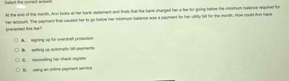 select the correct answer. at the end of the month, ann looks at her bank statement and finds that the bank charged her a fee for going below the minimum balance required for her account. the payment that caused her to go below her minimum balance was a payment for her utility bill for the month. how could ann have prevented this fee? a. signing up for overdraft protection b. setting up automatic bill payments c. reconciling her check register d. using an online payment service