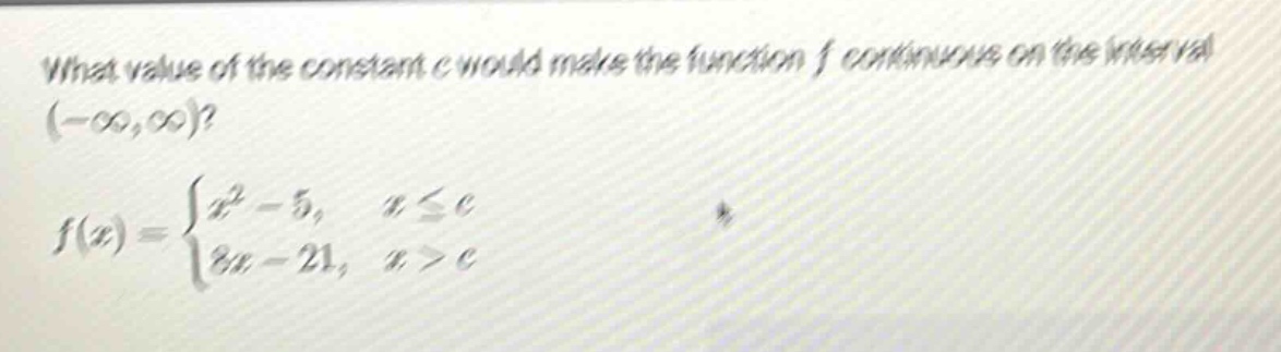 what value of the constant c would make the function f continuous on the interval (-∞,∞)? f(x) = {x² - 5, x ≤ c; 8x - 21, x > c}