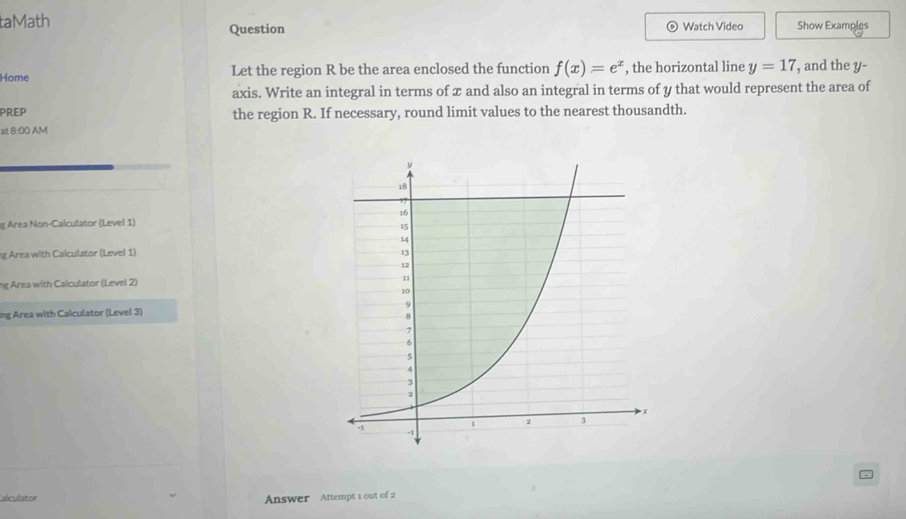 question let the region r be the area enclosed the function f(x)=e^x, the horizontal line y = 17, and the y - axis. write an integral in terms of x and also an integral in terms of y that would represent the area of the region r. if necessary, round limit values to the nearest thousandth.