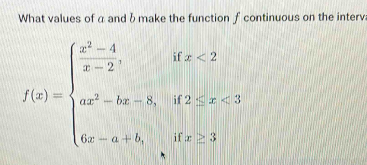 what values of a and b make the function f continuous on the interval\nf(x)=\begin{cases}\frac{x^{2}-4}{x - 2},& \text{if }x<2\\ax^{2}-bx - 8,& \text{if }2leq x<3\\6x - a + b,& \text{if }xgeq3end{cases}