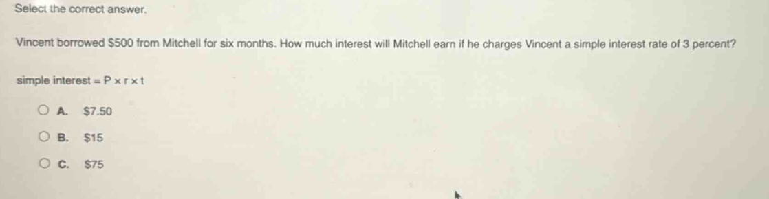 select the correct answer. vincent borrowed $500 from mitchell for six months. how much interest will mitchell earn if he charges vincent a simple interest rate of 3 percent? simple interest = p × r × t a. $7.50 b. $15 c. $75