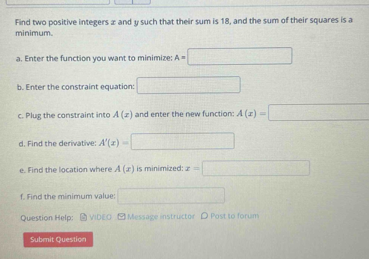 find two positive integers x and y such that their sum is 18, and the sum of their squares is a minimum. a. enter the function you want to minimize: a = b. enter the constraint equation: c. plug the constraint into a(x) and enter the new function: a(x)= d. find the derivative: a(x)= e. find the location where a(x) is minimized: x = f. find the minimum value: question help: video message instructor post to forum submit question
