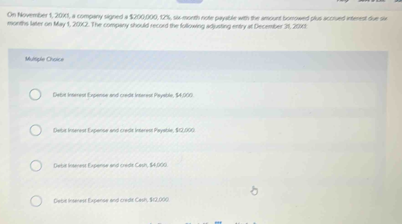 on november 1, 20x1, a company signed a $200,000, 12%, six - month note payable with the amount borrowed plus accrued interest due six months later on may 1, 20x2. the company should record the following adjusting entry at december 31, 20x1: multiple choice debit interest expense and credit interest payable, $4,000. debit interest expense and credit interest payable, $12,000. debit interest expense and credit cash, $4,000. debit interest expense and credit cash, $12,000.