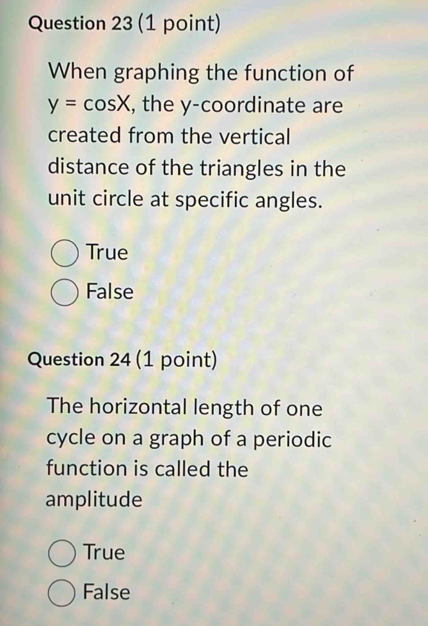 question 23 (1 point) when graphing the function of y = cosx, the y - coordinate are created from the vertical distance of the triangles in the unit circle at specific angles. true false question 24 (1 point) the horizontal length of one cycle on a graph of a periodic function is called the amplitude true false