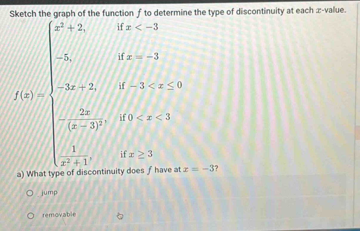 sketch the graph of the function f to determine the type of discontinuity at each x - value.\nf(x)=\begin{cases}x^{2}+2, & \text{if }x < - 3\\-5, & \text{if }x=-3\\-3x + 2, & \text{if }-3 < xleq0\\-\frac{2x}{(x - 3)^{2}}, & \text{if }0 < x < 3\\\frac{1}{x^{2}+1}, & \text{if }xgeq3end{cases}\na) what type of discontinuity does f have at x=-3?\no jump\no removable