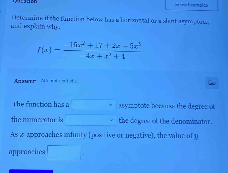 question\ndetermine if the function below has a horizontal or a slant asymptote, and explain why.\n f(x)=\frac{-15x^{2}+17 + 2x+5x^{3}}{-4x + x^{2}+4} \nanswer attempt 1 out of 2\nthe function has a \nasymptote because the degree of the numerator is \nthe degree of the denominator.\nas ( x ) approaches infinity (positive or negative), the value of ( y ) approaches.